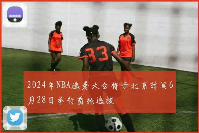 2024年NBA选秀大会将于北京时间6月28日举行首轮选拔